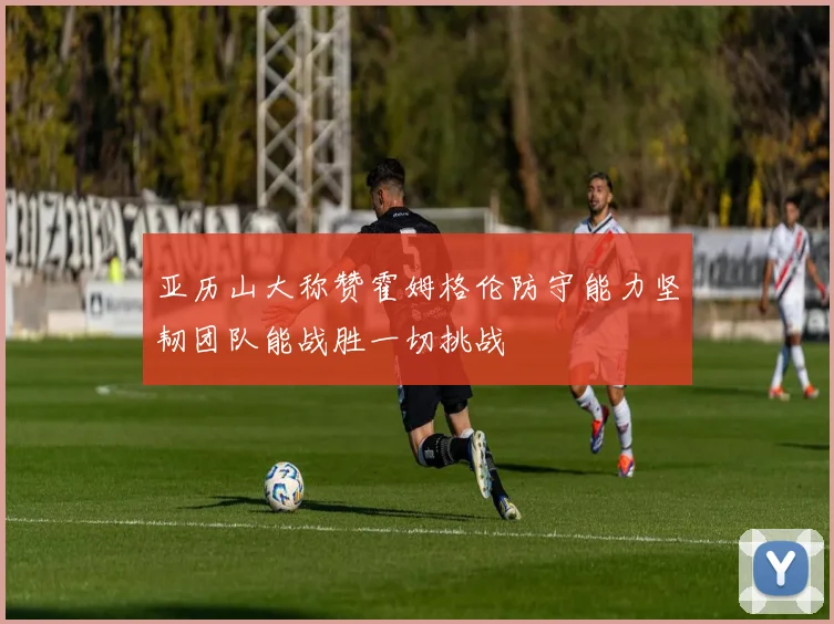 亚历山大称赞霍姆格伦防守能力坚韧团队能战胜一切挑战