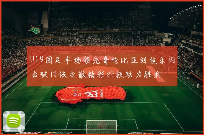 U19国足半场领先哥伦比亚刘佳乐闪击破门依合散精彩扑救助力胜利