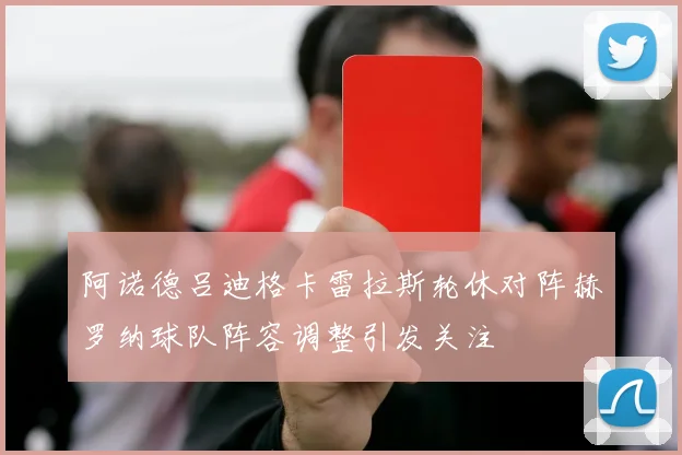 阿诺德吕迪格卡雷拉斯轮休对阵赫罗纳球队阵容调整引发关注
