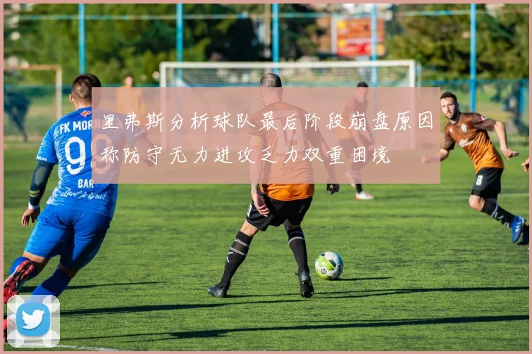 里弗斯分析球队最后阶段崩盘原因称防守无力进攻乏力双重困境