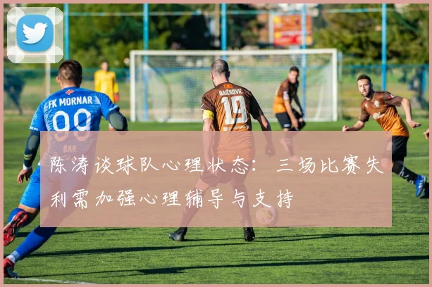 陈涛谈球队心理状态：三场比赛失利需加强心理辅导与支持