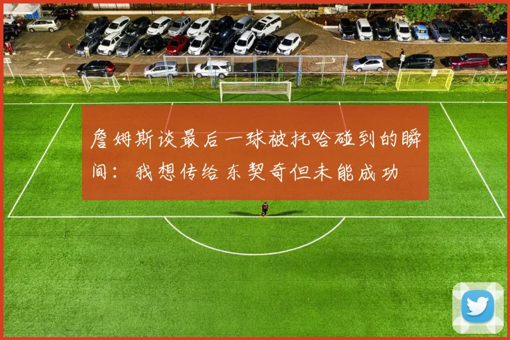 詹姆斯谈最后一球被托哈碰到的瞬间：我想传给东契奇但未能成功