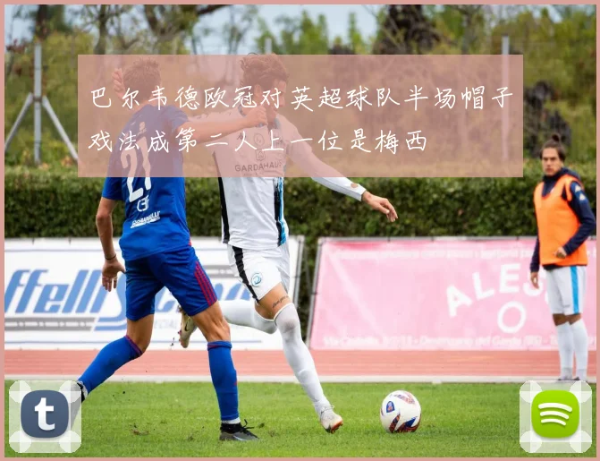 巴尔韦德欧冠对英超球队半场帽子戏法成第二人上一位是梅西