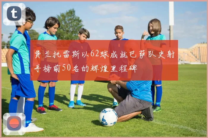 费兰托雷斯以62球成就巴萨队史射手榜前50名的辉煌里程碑