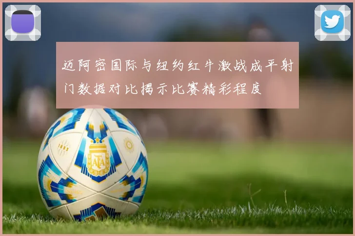 迈阿密国际与纽约红牛激战成平射门数据对比揭示比赛精彩程度