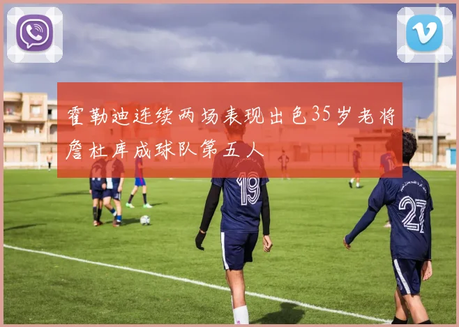 霍勒迪连续两场表现出色35岁老将詹杜库成球队第五人