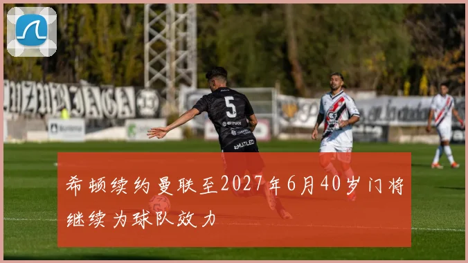 希顿续约曼联至2027年6月40岁门将继续为球队效力