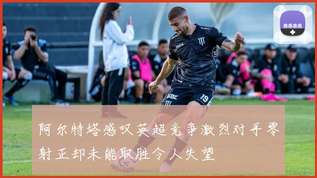 阿尔特塔感叹英超竞争激烈对手零射正却未能取胜令人失望