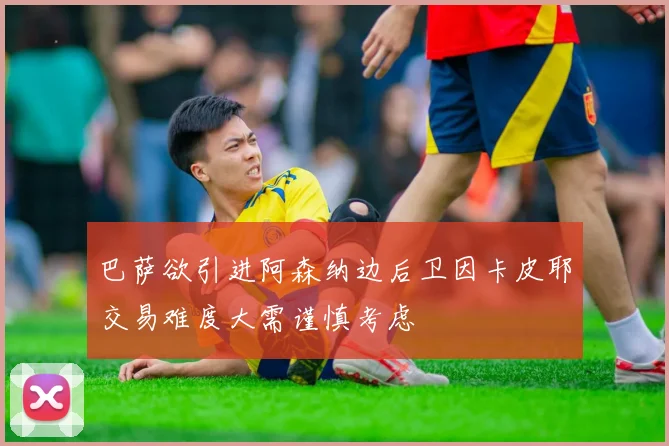 巴萨欲引进阿森纳边后卫因卡皮耶交易难度大需谨慎考虑