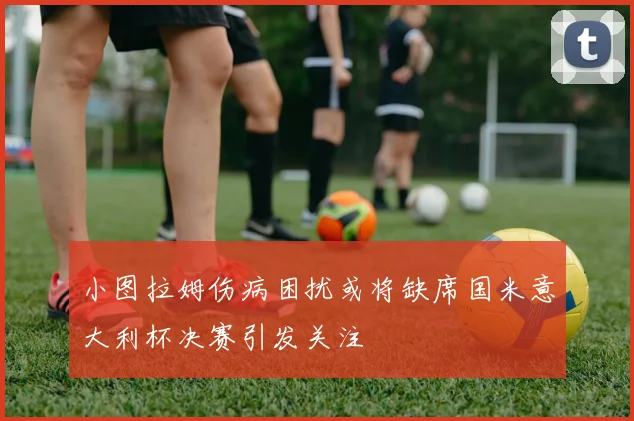 小图拉姆伤病困扰或将缺席国米意大利杯决赛引发关注
