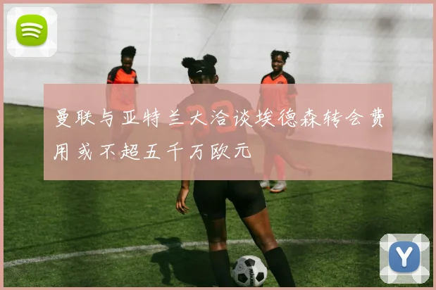 曼联与亚特兰大洽谈埃德森转会费用或不超五千万欧元