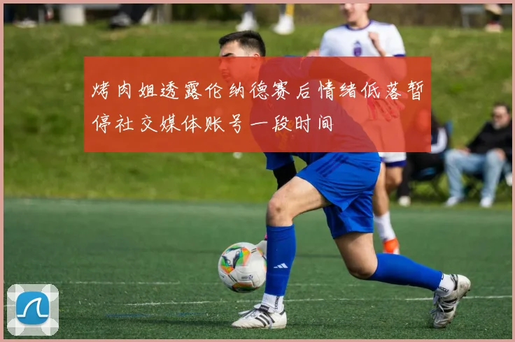烤肉姐透露伦纳德赛后情绪低落暂停社交媒体账号一段时间