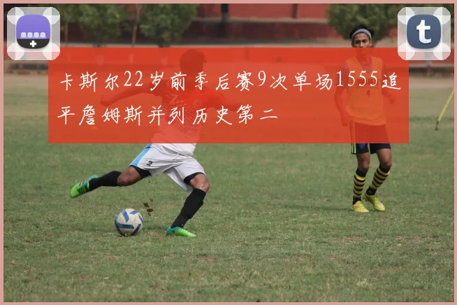 卡斯尔22岁前季后赛9次单场1555追平詹姆斯并列历史第二