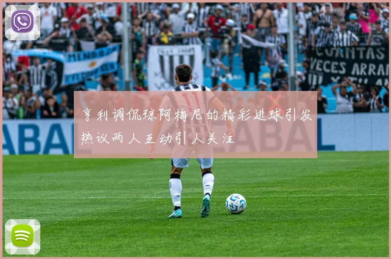 亨利调侃琼阿梅尼的精彩进球引发热议两人互动引人关注