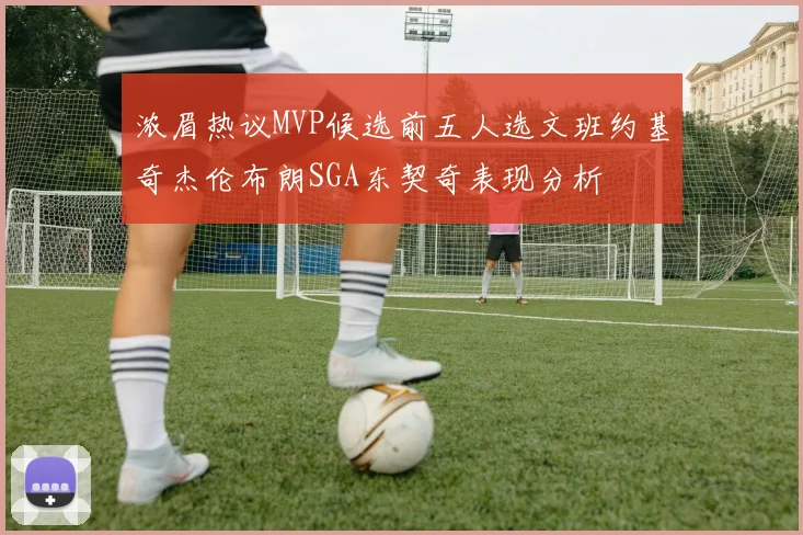浓眉热议MVP候选前五人选文班约基奇杰伦布朗SGA东契奇表现分析
