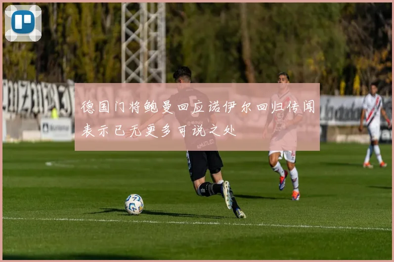 德国门将鲍曼回应诺伊尔回归传闻表示已无更多可说之处
