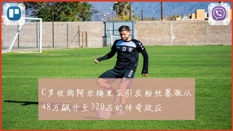 C罗收购阿尔梅里亚引发粉丝暴涨从48万飙升至320万的传奇效应