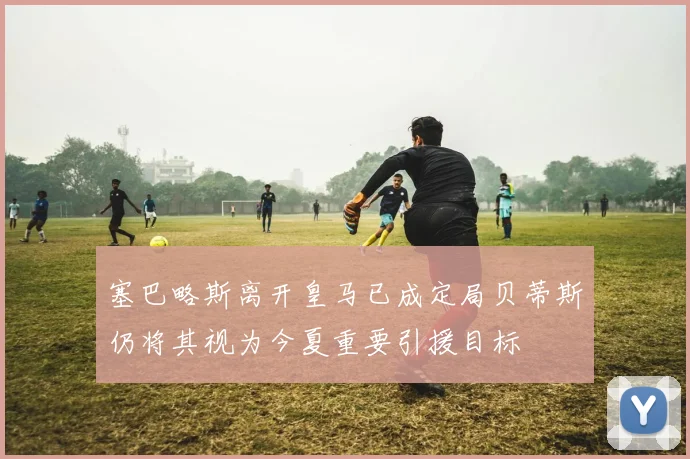 塞巴略斯离开皇马已成定局贝蒂斯仍将其视为今夏重要引援目标