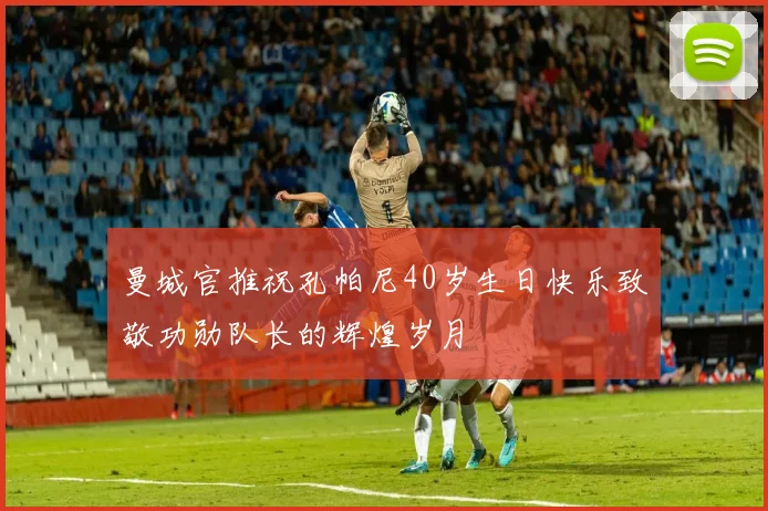 曼城官推祝孔帕尼40岁生日快乐致敬功勋队长的辉煌岁月